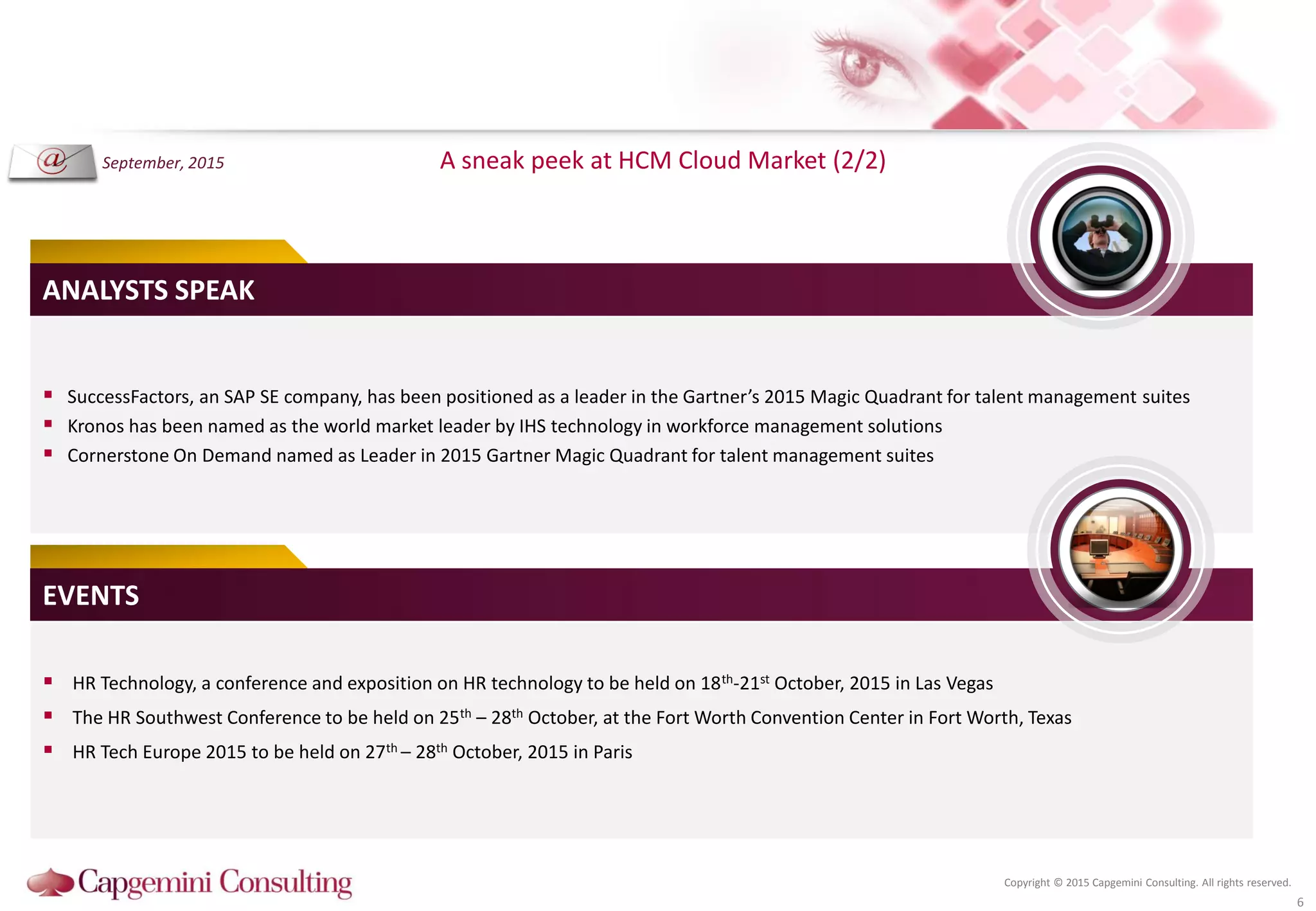 Copyright © 2015 Capgemini Consulting. All rights reserved.
A sneak peek at HCM Cloud Market (2/2)
6
 SuccessFactors, an SAP SE company, has been positioned as a leader in the Gartner’s 2015 Magic Quadrant for talent management suites
 Kronos has been named as the world market leader by IHS technology in workforce management solutions
 Cornerstone On Demand named as Leader in 2015 Gartner Magic Quadrant for talent management suites
ANALYSTS SPEAK
 HR Technology, a conference and exposition on HR technology to be held on 18th-21st October, 2015 in Las Vegas
 The HR Southwest Conference to be held on 25th – 28th October, at the Fort Worth Convention Center in Fort Worth, Texas
 HR Tech Europe 2015 to be held on 27th – 28th October, 2015 in Paris
EVENTS
September, 2015
 