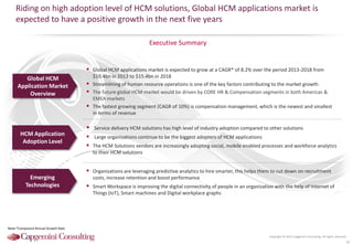 Copyright © 2015 Capgemini Consulting. All rights reserved.
Executive Summary
Riding on high adoption level of HCM solutions, Global HCM applications market is
expected to have a positive growth in the next five years
16
HCM Application
Adoption Level
Emerging
Technologies
Global HCM
Application Market
Overview
 Global HCM applications market is expected to grow at a CAGR* of 8.2% over the period 2013-2018 from
$10.4bn in 2013 to $15.4bn in 2018
 Streamlining of human resource operations is one of the key factors contributing to the market growth
 The future global HCM market would be driven by CORE HR & Compensation segments in both Americas &
EMEA markets
 The fastest growing segment (CAGR of 10%) is compensation management, which is the newest and smallest
in terms of revenue
 Service delivery HCM solutions has high level of industry adoption compared to other solutions
 Large organizations continue to be the biggest adopters of HCM applications
 The HCM Solutions vendors are increasingly adopting social, mobile enabled processes and workforce analytics
to their HCM solutions
 Organizations are leveraging predictive analytics to hire smarter, this helps them to cut down on recruitment
costs, increase retention and boost performance
 Smart Workspace is improving the digital connectivity of people in an organization with the help of Internet of
Things (IoT), Smart machines and Digital workplace graphs
Note:*Compound Annual Growth Rate
 