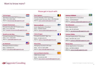 Copyright © 2015 Capgemini Consulting. All rights reserved.
Please get in touch with:
Want to know more?
18
Ronald van den Berg
Principal Consultant HR Transformation
Mob: +31 6 1503 0294
Mail to: ronberg@capgemini.com
Franjola Timmermans
Principal Consultant HR Transformation
Mob: +31 6 1190 2267
Mail: Franjola.Timmermans@capgemini.com
Erik Koningen
Managing Consultant HR Transformation
Mob: +31 6 2954 1848
Mail to: Erik.Koningen@capgemini.com
Peter Speleers
Practice Manager HCM Technology
Transformation Services, Mob: +3227081666
Mail to: peter.speleers@capgemini.com
Marsa Laukkoski
Senior Applications Consultant
Mob: +358406736493
Mail to: marsa.laukkoski@capgemini.com
Par Johansson
Sales Representative
Mob: +46 70 3976165
Mail to: par.johansson@capgemini.com
Andreas Stålbäck
Senior Applications Consultant
Mob: + 46703395607
Mail to: andreas.stalback@capgemini.com
Graham Dibble
Principal Applications Consultant
Mob: +44 870 195 1137
Mail to: graham.dibble@capgemini.com
Klaus Eckey
Managing Consultant SAP HCM
Mob: +49 151 4025 0080
Mail to: klaus.eckey@capgemini.com
Ronan How
Senior Applications Consultant
Mob: +447891158643
Mail to: ronan.how@capgemini.com
Jan Redmond
Managing Solution Architect
Mob: +14695837374
Mail to: jan.redmond@capgemini.com
Valery Smague
Principal Consultant Apps Two
Mob: +33 680 620 672
Mail to: valery.smague@capgemini.com
Jose Luis Navarro Sanchez
HRBP Director Spain
Mob: +34 620 024 499
Mail to: jose.navarro-sanchez@capgemini.com
 
