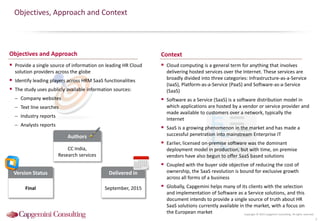 Copyright © 2015 Capgemini Consulting. All rights reserved.
Objectives, Approach and Context
 Provide a single source of information on leading HR Cloud
solution providers across the globe
 Identify leading players across HRM SaaS functionalities
 The study uses publicly available information sources:
– Company websites
– Text line searches
– Industry reports
– Analysts reports
 Cloud computing is a general term for anything that involves
delivering hosted services over the Internet. These services are
broadly divided into three categories: Infrastructure-as-a-Service
(IaaS), Platform-as-a-Service (PaaS) and Software-as-a-Service
(SaaS)
 Software as a Service (SaaS) is a software distribution model in
which applications are hosted by a vendor or service provider and
made available to customers over a network, typically the
Internet
 SaaS is a growing phenomenon in the market and has made a
successful penetration into mainstream Enterprise IT
 Earlier, licensed on-premise software was the dominant
deployment model in production, but with time, on premise
vendors have also begun to offer SaaS based solutions
 Coupled with the buyer side objective of reducing the cost of
ownership, the SaaS revolution is bound for exclusive growth
across all forms of a business
 Globally, Capgemini helps many of its clients with the selection
and implementation of Software as a Service solutions, and this
document intends to provide a single source of truth about HR
SaaS solutions currently available in the market, with a focus on
the European market
3
Version Status
Final
Authors
CC India,
Research services
Delivered in
September, 2015
Objectives and Approach Context
 