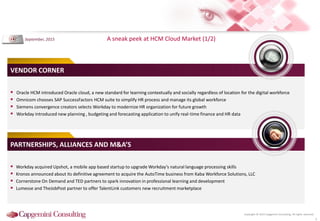 Copyright © 2015 Capgemini Consulting. All rights reserved.
A sneak peek at HCM Cloud Market (1/2)
5
 Oracle HCM introduced Oracle cloud, a new standard for learning contextually and socially regardless of location for the digital workforce
 Omnicom chooses SAP SuccessFactors HCM suite to simplify HR process and manage its global workforce
 Siemens convergence creators selects Workday to modernize HR organization for future growth
 Workday introduced new planning , budgeting and forecasting application to unify real-time finance and HR data
VENDOR CORNER
 Workday acquired Upshot, a mobile app based startup to upgrade Workday’s natural language processing skills
 Kronos announced about its definitive agreement to acquire the AutoTime business from Kaba Workforce Solutions, LLC
 Cornerstone On Demand and TED partners to spark innovation in professional learning and development
 Lumesse and TheJobPost partner to offer TalentLink customers new recruitment marketplace
PARTNERSHIPS, ALLIANCES AND M&A’S
September, 2015
 