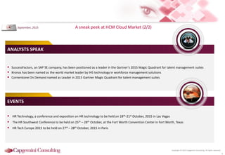 Copyright © 2015 Capgemini Consulting. All rights reserved.
A sneak peek at HCM Cloud Market (2/2)
6
 SuccessFactors, an SAP SE company, has been positioned as a leader in the Gartner’s 2015 Magic Quadrant for talent management suites
 Kronos has been named as the world market leader by IHS technology in workforce management solutions
 Cornerstone On Demand named as Leader in 2015 Gartner Magic Quadrant for talent management suites
ANALYSTS SPEAK
 HR Technology, a conference and exposition on HR technology to be held on 18th-21st October, 2015 in Las Vegas
 The HR Southwest Conference to be held on 25th – 28th October, at the Fort Worth Convention Center in Fort Worth, Texas
 HR Tech Europe 2015 to be held on 27th – 28th October, 2015 in Paris
EVENTS
September, 2015
 