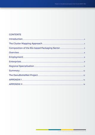 Cluster Mapping Synthesis Report/BioBased Packaging 3
Project co-funded by European Union funds (ERDF, IPA)
Contents
Introduction........................................................................................................................................................................................4
The Cluster Mapping Approach.............................................................................................................................4
Composition of the Bio-based Packaging Sector........................................................................ 5
Overview...................................................................................................................................................................................................6
Employment.......................................................................................................................................................................................8
Enterprises.............................................................................................................................................................................................9
Regional Specialisation..................................................................................................................................................... 11
Summary................................................................................................................................................................................................12
The DanuBioValNet Project..........................................................................................................................................12
APPENDIX I......................................................................................................................................................................................... 14
APPENDIX II....................................................................................................................................................................................... 16
 