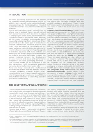 Cluster Mapping Synthesis Report/BioBased Packaging 4
Project co-funded by European Union funds (ERDF, IPA)
Bio-based packaging materials can be defined
like „materials derived from renewable sources“. In
addition such materials recognised as biodegrad-
able according to the standards outlined in related
EU Standards can be also understood a bio-based
materials1
.
By the 1970s petroleum-based materials, had to
a large extent, replaced those materials derived
from natural resources. But this trend is about
to change again since recent developments are
raising the prospects that natural based resources
will be a major contributor to the production of
industrial products. Significant steps forward have
been made over the recent past in terms of new
products, material and processes that will bring
down costs and optimize performance of bio-
based packaging materials. At the same time envi-
ronmental concerns are high on the policy agenda
of industrial countries and public debates are
intensifying the interest in agricultural and forestry
resources as alternative feedstocks. However, the
biggest challenge remains the development
of new markets and costs and performance
competitive bio-based packaging materials. A
high potental market for such materials is the
food packaging, a highly comparative areas with
increasing demands from the market side.
There are many national and multinational
initiatives that further fuel the demand for new
bio-based packaging material. Among others,
compostability, which is a very appealing property
when the packaging meets its end of useful like, is
a key fuctional behaviour to successfully reach the
goal of Circulare Economy.
In the following as short summary is give about
the mostly used bio-based materials and their
possible packaging applications. These include
both relatively old materiasl s such as paper, board
and wood as well as the much newer bio-based
plastics.
Paper and board-based packaging is very popular,
particularly among consumers. This is one reason
why paper and board are among the most widely
used packaging materials in the world, including in
Europe. Paper and board are bio-based (in Europe
from sustainably managed woods, with PEFC or
FSC mark), recyclable, biodegradable and suitable
for thermal recycling (incineration). Apart from its
application in paper and board, wood is mainly
used for transportation in the form of pallets and
crates. The big advantage of wooden pallets is that
they are sturdy, easy to repair and have a long life.
Renewables can be used to make bio-based plas-
tics that are identical to petrochemical plastics.
Well-known examples are bio-PE and bio-PET.
These bio-based plastics are also referred to
as ‘drop-in ’ plastics. The advantage of both
bio-PE and bio-PET is that these materials can
be processed via the conventional recycling
routes. The strong surge in the use of bio-based
packaging is largely attributable to bio-PE and
bio-PET. Other more recent bio-based plastics are
PLA (polylactic acid), starch blends and PHAs
(Polyhydroxalkanoates). Besides being a chief
component of paper, cellulose is also used to
make products such as cellophane (film), viscose
(fibres) and cellulose derivatives such as cellulose
acetate. Cellophane is widely used as a packaging
material for e.g. confectionery and floral bouquets.
INTRODUCTION
1) Claus J. Weber (eds), 2000, Bio-based Packaging Materials, The Royal Veterinary and Agricultural University, ISBN
87-90504-07-0
2) Christian Ketels (2017), Cluster Mapping as Tool for Development, Havard Business School, http://www.hbs.edu/faculty/
Publication%20Files/Cluster%20Mapping%20as%20a%20Tool%20for%20Development%20_%20report_ISC%20
WP%20version%2010-10-17_c46d2cf1-41ed-43c0-bfd8-932957a4ceda.pdf
The Cluster Mapping Approach
Clusters can be understood as regional concentra-
tions of economic activities in related industries
connected through local linkages and spill-overs,
have long been known to be a feature of market
economy2
. Cluster organisations can help firms
to better engage with other local actors within
their cluster and to organise collective action to
strengthen the local context. And they can reduce
the transaction costs for firms, especially SMEs, in
building linkages to firms and collaboration part-
ners in other locations.
Clusters have a distinct geographic dimension,
reflecting the dynamics of local spill-overs. They are
also deeply embedded in a broader geographic
context: they serve markets elsewhere and are
connected to other clusters with complemen-
tary strengths in regional, interregional or global
value chains. This mirrors the role of location for
firms: while local conditions provide the unique
context for building distinct capabilities and stra-
tegic positions, national and international linkages
are critical to access other markets, suppliers, and
collaboration partner.
Cluster mapping describes the process of meas-
uring the presence of cluster actors in a given
region across defined sector-specific value chains.
 