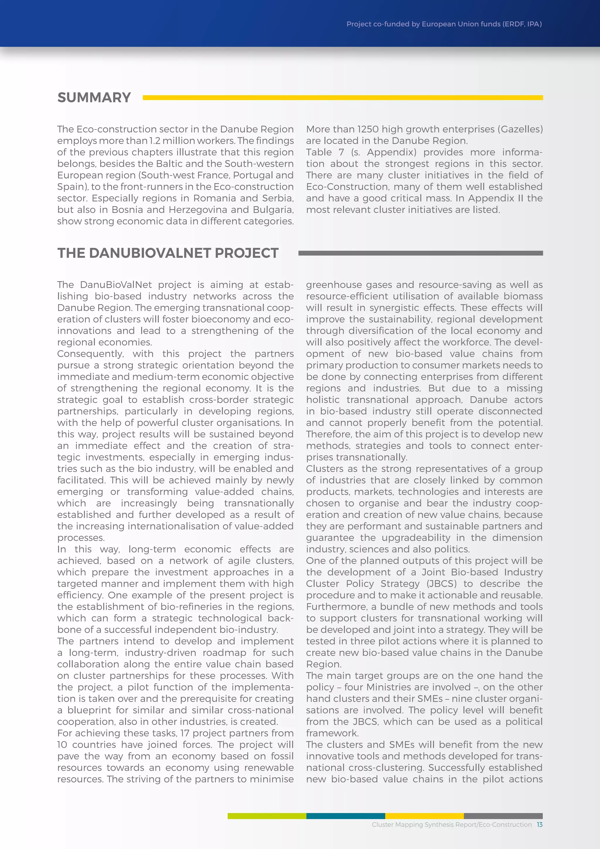 Cluster Mapping Synthesis Report/Eco-Construction 13
Project co-funded by European Union funds (ERDF, IPA)
The Eco-construction sector in the Danube Region
employs more than 1.2 million workers. The findings
of the previous chapters illustrate that this region
belongs, besides the Baltic and the South-western
European region (South-west France, Portugal and
Spain), to the front-runners in the Eco-construction
sector. Especially regions in Romania and Serbia,
but also in Bosnia and Herzegovina and Bulgaria,
show strong economic data in different categories.
More than 1250 high growth enterprises (Gazelles)
are located in the Danube Region.
Table 7 (s. Appendix) provides more informa-
tion about the strongest regions in this sector.
There are many cluster initiatives in the field of
Eco-Construction, many of them well established
and have a good critical mass. In Appendix II the
most relevant cluster initiatives are listed.
The DanuBioValNet project is aiming at estab-
lishing bio-based industry networks across the
Danube Region. The emerging transnational coop-
eration of clusters will foster bioeconomy and eco-
innovations and lead to a strengthening of the
regional economies.
Consequently, with this project the partners
pursue a strong strategic orientation beyond the
immediate and medium-term economic objective
of strengthening the regional economy. It is the
strategic goal to establish cross-border strategic
partnerships, particularly in developing regions,
with the help of powerful cluster organisations. In
this way, project results will be sustained beyond
an immediate effect and the creation of stra-
tegic investments, especially in emerging indus-
tries such as the bio industry, will be enabled and
facilitated. This will be achieved mainly by newly
emerging or transforming value-added chains,
which are increasingly being transnationally
established and further developed as a result of
the increasing internationalisation of value-added
processes.
In this way, long-term economic effects are
achieved, based on a network of agile clusters,
which prepare the investment approaches in a
targeted manner and implement them with high
efficiency. One example of the present project is
the establishment of bio-refineries in the regions,
which can form a strategic technological back-
bone of a successful independent bio-industry.
The partners intend to develop and implement
a long-term, industry-driven roadmap for such
collaboration along the entire value chain based
on cluster partnerships for these processes. With
the project, a pilot function of the implementa-
tion is taken over and the prerequisite for creating
a blueprint for similar and similar cross-national
cooperation, also in other industries, is created.
For achieving these tasks, 17 project partners from
10 countries have joined forces. The project will
pave the way from an economy based on fossil
resources towards an economy using renewable
resources. The striving of the partners to minimise
greenhouse gases and resource-saving as well as
resource-efficient utilisation of available biomass
will result in synergistic effects. These effects will
improve the sustainability, regional development
through diversification of the local economy and
will also positively affect the workforce. The devel-
opment of new bio-based value chains from
primary production to consumer markets needs to
be done by connecting enterprises from different
regions and industries. But due to a missing
holistic transnational approach, Danube actors
in bio-based industry still operate disconnected
and cannot properly benefit from the potential.
Therefore, the aim of this project is to develop new
methods, strategies and tools to connect enter-
prises transnationally.
Clusters as the strong representatives of a group
of industries that are closely linked by common
products, markets, technologies and interests are
chosen to organise and bear the industry coop-
eration and creation of new value chains, because
they are performant and sustainable partners and
guarantee the upgradeability in the dimension
industry, sciences and also politics.
One of the planned outputs of this project will be
the development of a Joint Bio-based Industry
Cluster Policy Strategy (JBCS) to describe the
procedure and to make it actionable and reusable.
Furthermore, a bundle of new methods and tools
to support clusters for transnational working will
be developed and joint into a strategy. They will be
tested in three pilot actions where it is planned to
create new bio-based value chains in the Danube
Region.
The main target groups are on the one hand the
policy – four Ministries are involved –, on the other
hand clusters and their SMEs – nine cluster organi-
sations are involved. The policy level will benefit
from the JBCS, which can be used as a political
framework.
The clusters and SMEs will benefit from the new
innovative tools and methods developed for trans-
national cross-clustering. Successfully established
new bio-based value chains in the pilot actions
summary
The DanuBioValNet Project
 