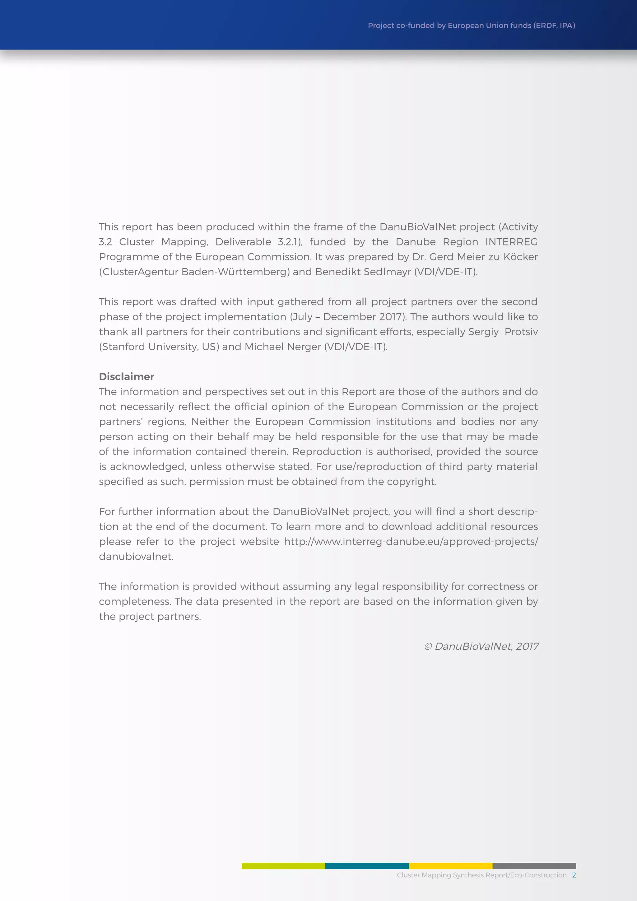 Cluster Mapping Synthesis Report/Eco-Construction 2
Project co-funded by European Union funds (ERDF, IPA)
This report has been produced within the frame of the DanuBioValNet project (Activity
3.2 Cluster Mapping, Deliverable 3.2.1), funded by the Danube Region INTERREG
Programme of the European Commission. It was prepared by Dr. Gerd Meier zu Köcker
(ClusterAgentur Baden-Württemberg) and Benedikt Sedlmayr (VDI/VDE-IT).
This report was drafted with input gathered from all project partners over the second
phase of the project implementation (July – December 2017). The authors would like to
thank all partners for their contributions and significant efforts, especially Sergiy Protsiv
(Stanford University, US) and Michael Nerger (VDI/VDE-IT).
Disclaimer
The information and perspectives set out in this Report are those of the authors and do
not necessarily reflect the official opinion of the European Commission or the project
partners’ regions. Neither the European Commission institutions and bodies nor any
person acting on their behalf may be held responsible for the use that may be made
of the information contained therein. Reproduction is authorised, provided the source
is acknowledged, unless otherwise stated. For use/reproduction of third party material
specified as such, permission must be obtained from the copyright.
For further information about the DanuBioValNet project, you will find a short descrip-
tion at the end of the document. To learn more and to download additional resources
please refer to the project website http://www.interreg-danube.eu/approved-projects/
danubiovalnet.
The information is provided without assuming any legal responsibility for correctness or
completeness. The data presented in the report are based on the information given by
the project partners.
© DanuBioValNet, 2017
 