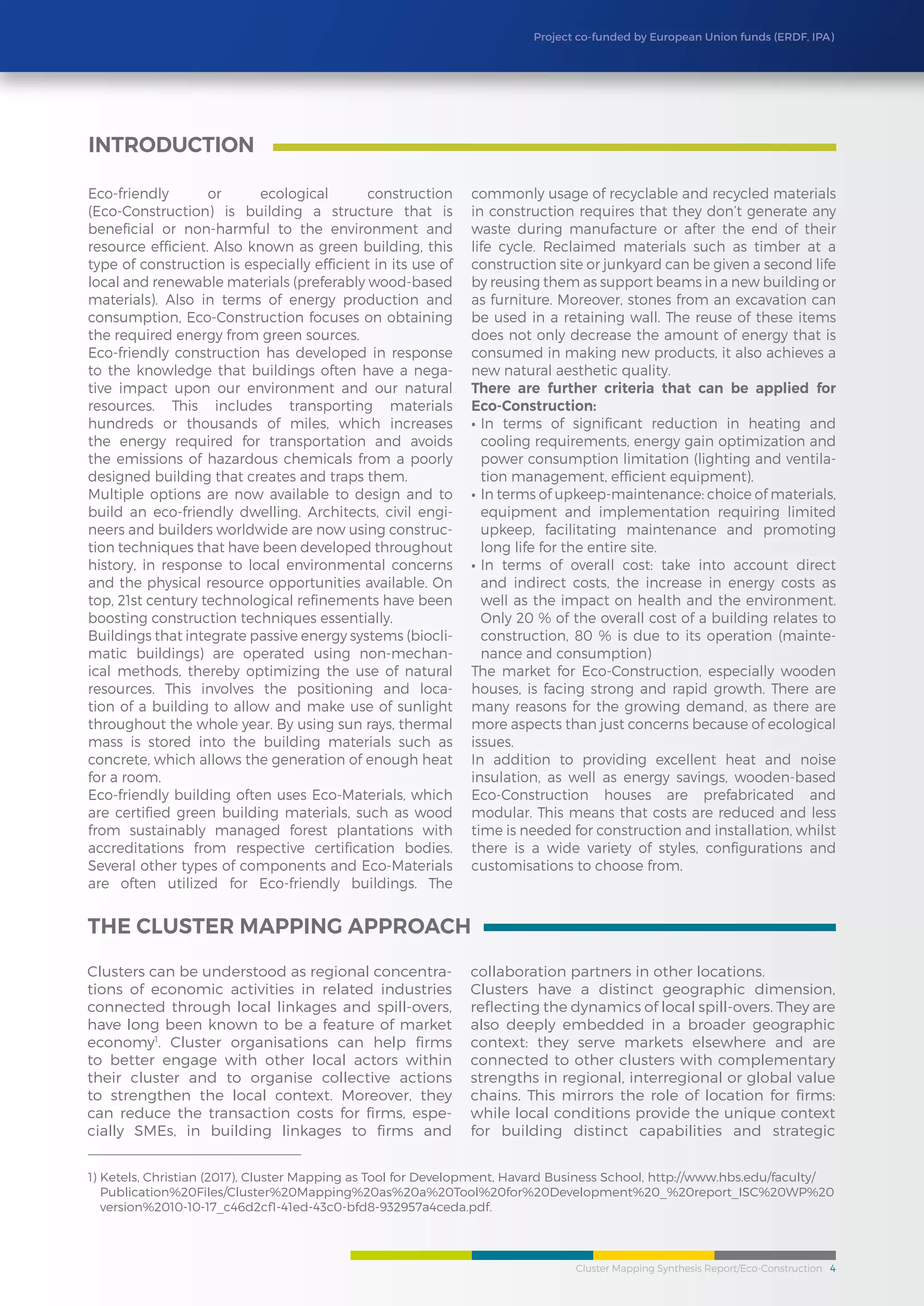 Cluster Mapping Synthesis Report/Eco-Construction 4
Project co-funded by European Union funds (ERDF, IPA)
Eco-friendly or ecological construction
(Eco-Construction) is building a structure that is
beneficial or non-harmful to the environment and
resource efficient. Also known as green building, this
type of construction is especially efficient in its use of
local and renewable materials (preferably wood-based
materials). Also in terms of energy production and
consumption, Eco-Construction focuses on obtaining
the required energy from green sources.
Eco-friendly construction has developed in response
to the knowledge that buildings often have a nega-
tive impact upon our environment and our natural
resources. This includes transporting materials
hundreds or thousands of miles, which increases
the energy required for transportation and avoids
the emissions of hazardous chemicals from a poorly
designed building that creates and traps them.
Multiple options are now available to design and to
build an eco-friendly dwelling. Architects, civil engi-
neers and builders worldwide are now using construc-
tion techniques that have been developed throughout
history, in response to local environmental concerns
and the physical resource opportunities available. On
top, 21st century technological refinements have been
boosting construction techniques essentially.
Buildings that integrate passive energy systems (biocli-
matic buildings) are operated using non-mechan-
ical methods, thereby optimizing the use of natural
resources. This involves the positioning and loca-
tion of a building to allow and make use of sunlight
throughout the whole year. By using sun rays, thermal
mass is stored into the building materials such as
concrete, which allows the generation of enough heat
for a room.
Eco-friendly building often uses Eco-Materials, which
are certified green building materials, such as wood
from sustainably managed forest plantations with
accreditations from respective certification bodies.
Several other types of components and Eco-Materials
are often utilized for Eco-friendly buildings. The
commonly usage of recyclable and recycled materials
in construction requires that they don’t generate any
waste during manufacture or after the end of their
life cycle. Reclaimed materials such as timber at a
construction site or junkyard can be given a second life
by reusing them as support beams in a new building or
as furniture. Moreover, stones from an excavation can
be used in a retaining wall. The reuse of these items
does not only decrease the amount of energy that is
consumed in making new products, it also achieves a
new natural aesthetic quality.
There are further criteria that can be applied for
Eco-Construction:
•	In terms of significant reduction in heating and
cooling requirements, energy gain optimization and
power consumption limitation (lighting and ventila-
tion management, efficient equipment).
•	In terms of upkeep-maintenance: choice of materials,
equipment and implementation requiring limited
upkeep, facilitating maintenance and promoting
long life for the entire site.
•	In terms of overall cost: take into account direct
and indirect costs, the increase in energy costs as
well as the impact on health and the environment.
Only 20 % of the overall cost of a building relates to
construction, 80 % is due to its operation (mainte-
nance and consumption)
The market for Eco-Construction, especially wooden
houses, is facing strong and rapid growth. There are
many reasons for the growing demand, as there are
more aspects than just concerns because of ecological
issues.
In addition to providing excellent heat and noise
insulation, as well as energy savings, wooden-based
Eco-Construction houses are prefabricated and
modular. This means that costs are reduced and less
time is needed for construction and installation, whilst
there is a wide variety of styles, configurations and
customisations to choose from.
INTRODUCTION
The Cluster Mapping Approach
Clusters can be understood as regional concentra-
tions of economic activities in related industries
connected through local linkages and spill-overs,
have long been known to be a feature of market
economy1
. Cluster organisations can help firms
to better engage with other local actors within
their cluster and to organise collective actions
to strengthen the local context. Moreover, they
can reduce the transaction costs for firms, espe-
cially SMEs, in building linkages to firms and
collaboration partners in other locations.
Clusters have a distinct geographic dimension,
reflecting the dynamics of local spill-overs. They are
also deeply embedded in a broader geographic
context: they serve markets elsewhere and are
connected to other clusters with complementary
strengths in regional, interregional or global value
chains. This mirrors the role of location for firms:
while local conditions provide the unique context
for building distinct capabilities and strategic
1) Ketels, Christian (2017), Cluster Mapping as Tool for Development, Havard Business School, http://www.hbs.edu/faculty/
Publication%20Files/Cluster%20Mapping%20as%20a%20Tool%20for%20Development%20_%20report_ISC%20WP%20
version%2010-10-17_c46d2cf1-41ed-43c0-bfd8-932957a4ceda.pdf.
 