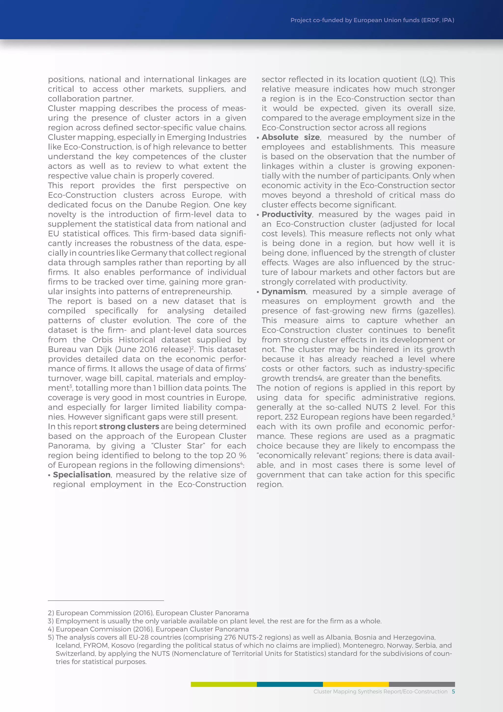 Cluster Mapping Synthesis Report/Eco-Construction 5
Project co-funded by European Union funds (ERDF, IPA)
positions, national and international linkages are
critical to access other markets, suppliers, and
collaboration partner.
Cluster mapping describes the process of meas-
uring the presence of cluster actors in a given
region across defined sector-specific value chains.
Cluster mapping, especially in Emerging Industries
like Eco-Construction, is of high relevance to better
understand the key competences of the cluster
actors as well as to review to what extent the
respective value chain is properly covered.
This report provides the first perspective on
Eco-Construction clusters across Europe, with
dedicated focus on the Danube Region. One key
novelty is the introduction of firm-level data to
supplement the statistical data from national and
EU statistical offices. This firm-based data signifi-
cantly increases the robustness of the data, espe-
cially in countries like Germany that collect regional
data through samples rather than reporting by all
firms. It also enables performance of individual
firms to be tracked over time, gaining more gran-
ular insights into patterns of entrepreneurship.
The report is based on a new dataset that is
compiled specifically for analysing detailed
patterns of cluster evolution. The core of the
dataset is the firm- and plant-level data sources
from the Orbis Historical dataset supplied by
Bureau van Dijk (June 2016 release)2
. This dataset
provides detailed data on the economic perfor-
mance of firms. It allows the usage of data of firms’
turnover, wage bill, capital, materials and employ-
ment3
, totalling more than 1 billion data points. The
coverage is very good in most countries in Europe,
and especially for larger limited liability compa-
nies. However significant gaps were still present.
In this report strong clusters are being determined
based on the approach of the European Cluster
Panorama, by giving a “Cluster Star” for each
region being identified to belong to the top 20 %
of European regions in the following dimensions4
:
•	Specialisation, measured by the relative size of
regional employment in the Eco-Construction
sector reflected in its location quotient (LQ). This
relative measure indicates how much stronger
a region is in the Eco-Construction sector than
it would be expected, given its overall size,
compared to the average employment size in the
Eco-Construction sector across all regions
•	Absolute size, measured by the number of
employees and establishments. This measure
is based on the observation that the number of
linkages within a cluster is growing exponen-
tially with the number of participants. Only when
economic activity in the Eco-Construction sector
moves beyond a threshold of critical mass do
cluster effects become significant.
•	Productivity, measured by the wages paid in
an Eco-Construction cluster (adjusted for local
cost levels). This measure reflects not only what
is being done in a region, but how well it is
being done, influenced by the strength of cluster
effects. Wages are also influenced by the struc-
ture of labour markets and other factors but are
strongly correlated with productivity.
•	Dynamism, measured by a simple average of
measures on employment growth and the
presence of fast-growing new firms (gazelles).
This measure aims to capture whether an
Eco-Construction cluster continues to benefit
from strong cluster effects in its development or
not. The cluster may be hindered in its growth
because it has already reached a level where
costs or other factors, such as industry-specific
growth trends4, are greater than the benefits.
The notion of regions is applied in this report by
using data for specific administrative regions,
generally at the so-called NUTS 2 level. For this
report, 232 European regions have been regarded,5
each with its own profile and economic perfor-
mance. These regions are used as a pragmatic
choice because they are likely to encompass the
“economically relevant” regions; there is data avail-
able, and in most cases there is some level of
government that can take action for this specific
region.
2) European Commission (2016), European Cluster Panorama
3) Employment is usually the only variable available on plant level, the rest are for the firm as a whole.
4) European Commission (2016), European Cluster Panorama
5) The analysis covers all EU-28 countries (comprising 276 NUTS-2 regions) as well as Albania, Bosnia and Herzegovina,
Iceland, FYROM, Kosovo (regarding the political status of which no claims are implied), Montenegro, Norway, Serbia, and
Switzerland, by applying the NUTS (Nomenclature of Territorial Units for Statistics) standard for the subdivisions of coun-
tries for statistical purposes.
 