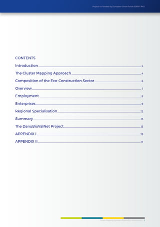 Cluster Mapping Synthesis Report/Eco-Construction 3
Project co-funded by European Union funds (ERDF, IPA)
Contents
Introduction........................................................................................................................................................................................4
The Cluster Mapping Approach.............................................................................................................................4
Composition of the Eco-Construction Sector....................................................................................6
Overview................................................................................................................................................................................................... 7
Employment.......................................................................................................................................................................................8
Enterprises.............................................................................................................................................................................................9
Regional Specialisation.....................................................................................................................................................12
Summary................................................................................................................................................................................................13
The DanuBioValNet Project..........................................................................................................................................13
APPENDIX I..........................................................................................................................................................................................15
APPENDIX II........................................................................................................................................................................................17
 