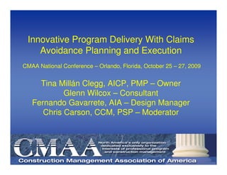 Innovative Program Delivery With Claims
    Avoidance Planning and Execution
CMAA National Conference – Orlando, Florida, October 25 – 27, 2009


     Tina Millán Clegg, AICP, PMP – Owner
            Glenn Wilcox – Consultant
   Fernando Gavarrete, AIA – Design Manager
      Chris Carson, CCM, PSP – Moderator
 