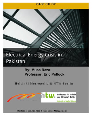   1	
  
CASE STUDY
2
H e l si n k i 	
  Me tr o p o l ia 	
  & 	
   H T W 	
   Be r l i n 	
  
	
  
	
  
	
  
Masters	
  of	
  Construction	
  &	
  Real	
  Estate	
  Management	
  
	
  
	
  
	
  
	
  
	
  
	
  
	
  
	
  
	
  
	
  
Electrical	
  Energy	
  Crisis	
  in	
  
Pakistan	
  
1
By: Musa Raza
Professor: Eric Pollock
 