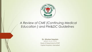 A Review of CME (Continuing Medical
Education ) and PM&DC Guidelines
Dr. Ghulam Saqulain
M.B.B.S., D.L.O., F.C.P.S
Head of Department of ENT
Capital Hospital, Islamabad
 