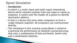  Introduction
 A switch is a multi-input and multi-ouput networking
device which transfers packets from one input or inputs to
output(s). A switch uses the header of a packet to identify
destination address.
 A Hub is a device that joins other computers to form a
single network segment. All computers can communicate
directly.
 The simulation in this scenario using Opnet is aimed at
examining the performance of networks connected using
Hub only, a combination of Hub and Switch, Switch only
and a combination Switches.
 