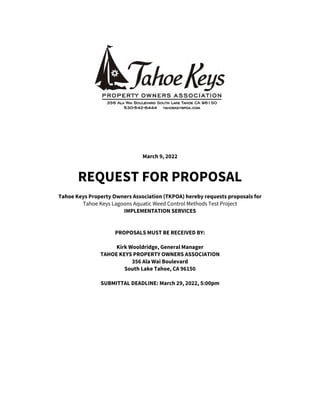 March 9, 2022
REQUEST FOR PROPOSAL
Tahoe Keys Property Owners Association (TKPOA) hereby requests proposals for
Tahoe Keys Lagoons Aquatic Weed Control Methods Test Project
IMPLEMENTATION SERVICES
PROPOSALS MUST BE RECEIVED BY:
Kirk Wooldridge, General Manager
TAHOE KEYS PROPERTY OWNERS ASSOCIATION
356 Ala Wai Boulevard
South Lake Tahoe, CA 96150
SUBMITTAL DEADLINE: March 29, 2022, 5:00pm
 