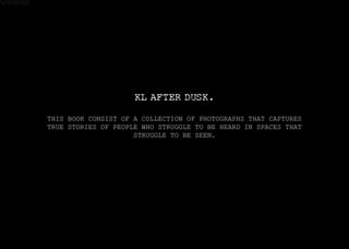 WWSDSD
KL AFTER DUSK.
THIS BOOK CONSIST OF A COLLECTION OF PHOTOGRAPHS THAT CAPTURES
TRUE STORIES OF PEOPLE WHO STRUGGLE TO BE HEARD IN SPACES THAT
STRUGGLE TO BE SEEN.
 