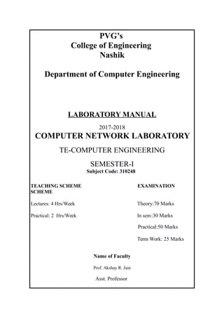 PVG’s
College of Engineering
Nashik
Department of Computer Engineering
LABORATORY MANUAL
2017-2018
COMPUTER NETWORK LABORATORY
TE-COMPUTER ENGINEERING
SEMESTER-I
Subject Code: 310248
TEACHING SCHEME EXAMINATION
SCHEME
Lectures: 4 Hrs/Week Theory:70 Marks
Practical: 2 Hrs/Week In sem:30 Marks
Practical:50 Marks
Term Work: 25 Marks
Name of Faculty
Prof. Akshay R. Jain
Asst. Professor
 