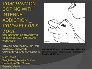 COACHING ON
COPING WITH
INTERNET
ADDICTION _
COUNSELLOR S
TOOL
"COUNSELORS AS ADVOCATES
OF BEHAVIORAL HEALTH AND
WELLNESS"
IOTA PHI FOUNDATION, INC. 20I7
NATIONAL GUIDANCE
CONFERENCE AND WORKSHOPS
MAY 12,2017
Tanghalang Teresita Quirino
University of Sto. Tomas,
Espana, Manila
MILEN SANTIAGO RAMOS MA, MSc, PhD
Clinical Psychology- Neuroscience – Criminology
PSYCHSERV, Inc.
 