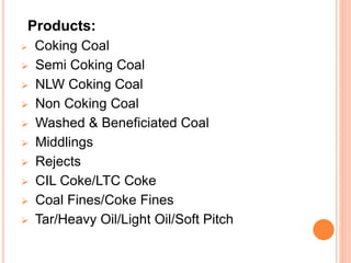Products:
 Coking Coal
 Semi Coking Coal
 NLW Coking Coal
 Non Coking Coal
 Washed & Beneficiated Coal
 Middlings
 Rejects
 CIL Coke/LTC Coke
 Coal Fines/Coke Fines
 Tar/Heavy Oil/Light Oil/Soft Pitch
 