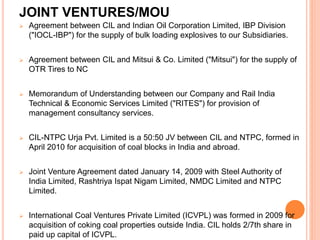JOINT VENTURES/MOU
 Agreement between CIL and Indian Oil Corporation Limited, IBP Division
("IOCL-IBP") for the supply of bulk loading explosives to our Subsidiaries.
 Agreement between CIL and Mitsui & Co. Limited ("Mitsui") for the supply of
OTR Tires to NC
 Memorandum of Understanding between our Company and Rail India
Technical & Economic Services Limited ("RITES") for provision of
management consultancy services.
 CIL-NTPC Urja Pvt. Limited is a 50:50 JV between CIL and NTPC, formed in
April 2010 for acquisition of coal blocks in India and abroad.
 Joint Venture Agreement dated January 14, 2009 with Steel Authority of
India Limited, Rashtriya Ispat Nigam Limited, NMDC Limited and NTPC
Limited.
 International Coal Ventures Private Limited (ICVPL) was formed in 2009 for
acquisition of coking coal properties outside India. CIL holds 2/7th share in
paid up capital of ICVPL.
 