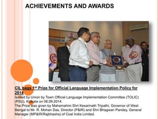 ACHIEVEMENTS AND AWARDS
CIL bags 1st Prize for Official Language Implementation Policy for
2014
Issued by Union by Town Official Language Implementation Committee (TOLIC)
(PSU), Kolkata on 08.09.2014.
The Prize was given by Mahamahim Shri Kesarinath Tripathi, Governor of West
Bengal to Mr. R. Mohan Das, Director (P&IR) and Shri Bhagwan Pandey, General
Manager (MP&IR/Rajbhasha) of Coal India Limited.
 