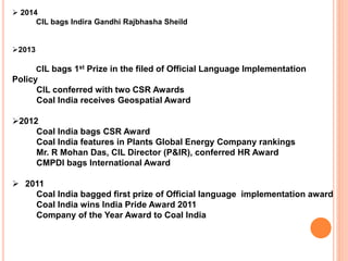 2014
CIL bags Indira Gandhi Rajbhasha Sheild
2013
CIL bags 1st Prize in the filed of Official Language Implementation
Policy
CIL conferred with two CSR Awards
Coal India receives Geospatial Award
2012
Coal India bags CSR Award
Coal India features in Plants Global Energy Company rankings
Mr. R Mohan Das, CIL Director (P&IR), conferred HR Award
CMPDI bags International Award
 2011
Coal India bagged first prize of Official language implementation award
Coal India wins India Pride Award 2011
Company of the Year Award to Coal India
 