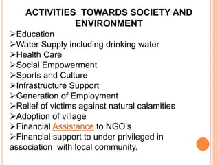 ACTIVITIES TOWARDS SOCIETY AND
ENVIRONMENT
Education
Water Supply including drinking water
Health Care
Social Empowerment
Sports and Culture
Infrastructure Support
Generation of Employment
Relief of victims against natural calamities
Adoption of village
Financial Assistance to NGO’s
Financial support to under privileged in
association with local community.
 
