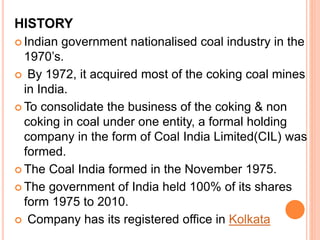 HISTORY
 Indian government nationalised coal industry in the
1970’s.
 By 1972, it acquired most of the coking coal mines
in India.
 To consolidate the business of the coking & non
coking in coal under one entity, a formal holding
company in the form of Coal India Limited(CIL) was
formed.
 The Coal India formed in the November 1975.
 The government of India held 100% of its shares
form 1975 to 2010.
 Company has its registered office in Kolkata
 