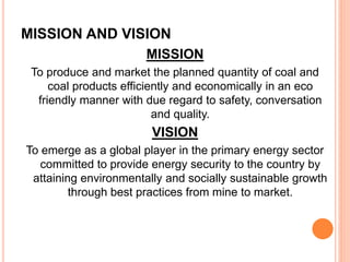 MISSION AND VISION
MISSION
To produce and market the planned quantity of coal and
coal products efficiently and economically in an eco
friendly manner with due regard to safety, conversation
and quality.
VISION
To emerge as a global player in the primary energy sector
committed to provide energy security to the country by
attaining environmentally and socially sustainable growth
through best practices from mine to market.
 