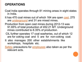 OPERATIONS
Coal India operates through 81 mining areas in eight states
in India.
It has 470 coal mines out of which 164 are open cast, 275
are underground and 31 are mixed mines.
Production from open cast mines during 2012-13 was
91.65% of total production of 452.21 MT. Underground
mines contributed to 8.35% of production.
CIL further operates 17 coal washeries, out of which 12
are for coking coal and 5 are for non-coking coal.
It also manages 200 other establishments like
workshops, hospitals etc.
Safety precautions for employees also taken as per the
relevant acts.
 
