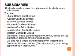 SUBSIDIARIES
Coal India produces coal through seven of its wholly owned
subsidiaries.
They are;
 Bharat Coking Coal Limited
 Central Coalfields Limited
 Eastern Coalfields Limited
 Mahanadi Coalfields Limited
 Northern Coalfields Limited
 South Eastern Coalfields Limited
 Western Coalfields Limited
 Its another wholly owned subsidiary CMPDIL carries out the
exploration activities for other subsidiaries.
 CIL also has a wholly owned subsidiary in Mozambique.
 Coal India Africana Limitada (CIAL) for pursuing coal mining
opportunities in that country.
 