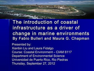 The introduction of coastal
infrastructure as a driver of
change in marine environments
By Fabio Bulleri and Maura G. Chapman
Presented by:
Xianbin Liu and Laura Fidalgo
Course: Coastal Environment – CIAM 6117
Department of Environmental Science
Universidad de Puerto Rico, Rio Piedras
Thursday, September 27, 2012
 