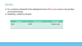 [2] Zein
 It is a protein contained in the endosperm tissue of Zea mais occurs as by product
of corn processing.
 Solubility: soluble in alcohol.
Polymer Trade name Function
Zein G200 Enteric coat
12
 