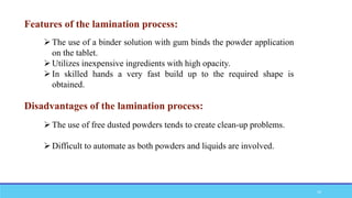 Features of the lamination process:
The use of a binder solution with gum binds the powder application
on the tablet.
Utilizes inexpensive ingredients with high opacity.
In skilled hands a very fast build up to the required shape is
obtained.
Disadvantages of the lamination process:
The use of free dusted powders tends to create clean-up problems.
Difficult to automate as both powders and liquids are involved.
16
 