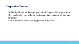 Suspension Process:
In this liquid subcoat is employed, which is generally suspension of
filler materials, e.g. calcium carbonate, talc, sucrose in the gum
solutions.
Here automation of the coating process is possible.
17
 