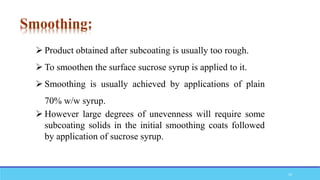  Product obtained after subcoating is usually too rough.
 To smoothen the surface sucrose syrup is applied to it.
 Smoothing is usually achieved by applications of plain
70% w/w syrup.
 However large degrees of unevenness will require some
subcoating solids in the initial smoothing coats followed
by application of sucrose syrup.
Smoothing:
19
 