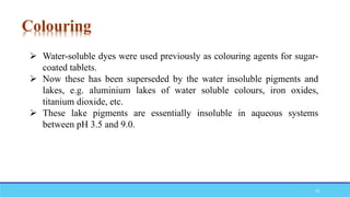  Water-soluble dyes were used previously as colouring agents for sugar-
coated tablets.
 Now these has been superseded by the water insoluble pigments and
lakes, e.g. aluminium lakes of water soluble colours, iron oxides,
titanium dioxide, etc.
 These lake pigments are essentially insoluble in aqueous systems
between pH 3.5 and 9.0.
Colouring
20
 