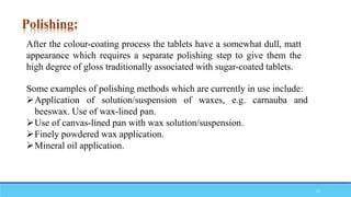 After the colour-coating process the tablets have a somewhat dull, matt
appearance which requires a separate polishing step to give them the
high degree of gloss traditionally associated with sugar-coated tablets.
Some examples of polishing methods which are currently in use include:
Application of solution/suspension of waxes, e.g. carnauba and
beeswax. Use of wax-lined pan.
Use of canvas-lined pan with wax solution/suspension.
Finely powdered wax application.
Mineral oil application.
Polishing:
22
 