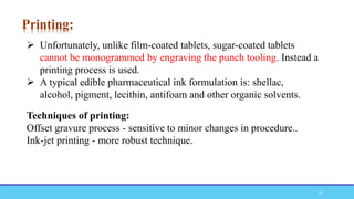  Unfortunately, unlike film-coated tablets, sugar-coated tablets
cannot be monogrammed by engraving the punch tooling. Instead a
printing process is used.
 A typical edible pharmaceutical ink formulation is: shellac,
alcohol, pigment, lecithin, antifoam and other organic solvents.
Techniques of printing:
Offset gravure process - sensitive to minor changes in procedure..
Ink-jet printing - more robust technique.
Printing:
23
 