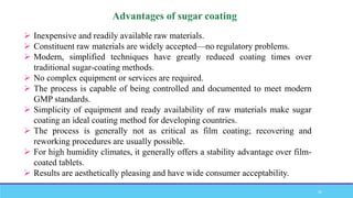  Inexpensive and readily available raw materials.
 Constituent raw materials are widely accepted—no regulatory problems.
 Modern, simplified techniques have greatly reduced coating times over
traditional sugar-coating methods.
 No complex equipment or services are required.
 The process is capable of being controlled and documented to meet modern
GMP standards.
 Simplicity of equipment and ready availability of raw materials make sugar
coating an ideal coating method for developing countries.
 The process is generally not as critical as film coating; recovering and
reworking procedures are usually possible.
 For high humidity climates, it generally offers a stability advantage over film-
coated tablets.
 Results are aesthetically pleasing and have wide consumer acceptability.
26
 