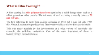 A film coating is a thin polymer-based coat applied to a solid dosage form such as a
tablet, granule or other particle. The thickness of such a coating is usually between 20
and 100 μm.
The first reference to tablet film coating appeared in 1930 but it was not until 1954
that Abbott Laboratories produced the first commercially available film-coated tablet.
This was made possible by the development of a wide variety of materials—for
example, the cellulose derivatives. One of the most important of these is
hydroxypropyl methylcellulose.
29
 