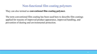 Non-functional film coating polymers
They can also termed as conventional film coating polymer.
The term conventional film coating has been used here to describe film coatings
applied for reasons of improved product appearance, improved handling, and
prevention of dusting and environmental protection.
33
 