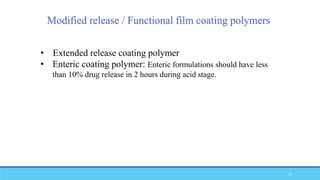 Modified release / Functional film coating polymers
• Extended release coating polymer
• Enteric coating polymer: Enteric formulations should have less
than 10% drug release in 2 hours during acid stage.
37
 