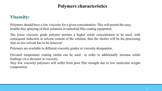 Polymers should have a low viscosity for a given concentration. This will permit the easy,
trouble-free spraying of their solutions in industrial film coating equipment.
Viscosity:
The lower viscosity grade polymer permits a higher solids concentration to be used, with
consequent reduction in solvent content of the solution, thus the shorter will be the processing
time as less solvent has to be removed
Polymers are available in different viscosity grades or viscosity designation.
Elevated temperature coating media can be used in order to additionally increase solids
loadings via a decrease in viscosity.
Very low viscosity polymers will suffer from poor film strength due to low molecular weight
composition.
Polymers characteristics
44
 