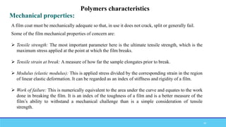 Some of the film mechanical properties of concern are:
 Tensile strength: The most important parameter here is the ultimate tensile strength, which is the
maximum stress applied at the point at which the film breaks.
 Tensile strain at break: A measure of how far the sample elongates prior to break.
 Modulus (elastic modulus): This is applied stress divided by the corresponding strain in the region
of linear elastic deformation. It can be regarded as an index of stiffness and rigidity of a film.
 Work of failure: This is numerically equivalent to the area under the curve and equates to the work
done in breaking the film. It is an index of the toughness of a film and is a better measure of the
film’s ability to withstand a mechanical challenge than is a simple consideration of tensile
strength.
Mechanical properties:
Polymers characteristics
A film coat must be mechanically adequate so that, in use it does not crack, split or generally fail.
46
 
