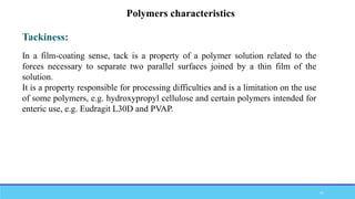 Tackiness:
Polymers characteristics
In a film-coating sense, tack is a property of a polymer solution related to the
forces necessary to separate two parallel surfaces joined by a thin film of the
solution.
It is a property responsible for processing difficulties and is a limitation on the use
of some polymers, e.g. hydroxypropyl cellulose and certain polymers intended for
enteric use, e.g. Eudragit L30D and PVAP.
47
 