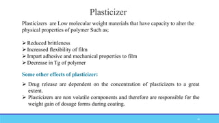 Plasticizer
Plasticizers are Low molecular weight materials that have capacity to alter the
physical properties of polymer Such as;
Reduced brittleness
Increased flexibility of film
Impart adhesive and mechanical properties to film
Decrease in Tg of polymer
 Drug release are dependent on the concentration of plasticizers to a great
extent.
 Plasticizers are non volatile components and therefore are responsible for the
weight gain of dosage forms during coating.
Some other effects of plasticizer:
48
 