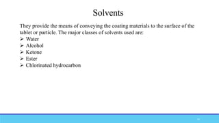 Solvents
They provide the means of conveying the coating materials to the surface of the
tablet or particle. The major classes of solvents used are:
 Water
 Alcohol
 Ketone
 Ester
 Chlorinated hydrocarbon
52
 