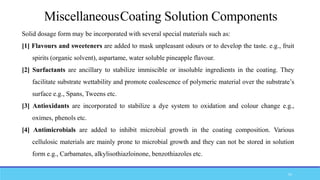 Solid dosage form may be incorporated with several special materials such as:
[1] Flavours and sweeteners are added to mask unpleasant odours or to develop the taste. e.g., fruit
spirits (organic solvent), aspartame, water soluble pineapple flavour.
[2] Surfactants are ancillary to stabilize immiscible or insoluble ingredients in the coating. They
facilitate substrate wettability and promote coalescence of polymeric material over the substrate’s
surface e.g., Spans, Tweens etc.
[3] Antioxidants are incorporated to stabilize a dye system to oxidation and colour change e.g.,
oximes, phenols etc.
[4] Antimicrobials are added to inhibit microbial growth in the coating composition. Various
cellulosic materials are mainly prone to microbial growth and they can not be stored in solution
form e.g., Carbamates, alkylisothiazloinone, benzothiazoles etc.
MiscellaneousCoating Solution Components
53
 