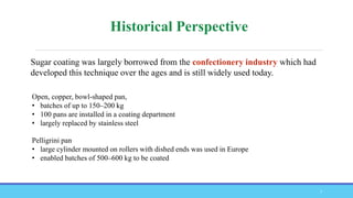 Open, copper, bowl-shaped pan,
• batches of up to 150–200 kg
• 100 pans are installed in a coating department
• largely replaced by stainless steel
Pelligrini pan
• large cylinder mounted on rollers with dished ends was used in Europe
• enabled batches of 500–600 kg to be coated
Sugar coating was largely borrowed from the confectionery industry which had
developed this technique over the ages and is still widely used today.
7
 