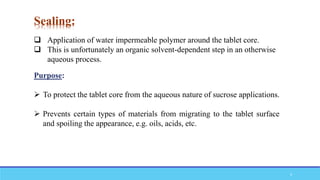 Sealing:
 Application of water impermeable polymer around the tablet core.
 This is unfortunately an organic solvent-dependent step in an otherwise
aqueous process.
Purpose:
 To protect the tablet core from the aqueous nature of sucrose applications.
 Prevents certain types of materials from migrating to the tablet surface
and spoiling the appearance, e.g. oils, acids, etc.
9
 